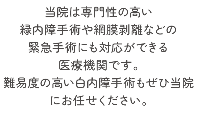 当院は専門性の高い緑内障手術や網膜剥離などの緊急手術にも対応ができる医療機関です。難易度の高い白内障手術もぜひ当院にお任せください。
